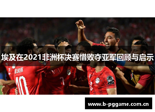 埃及在2021非洲杯决赛惜败夺亚军回顾与启示 埃及在2021非洲杯决赛惜败夺亚军回顾与启示